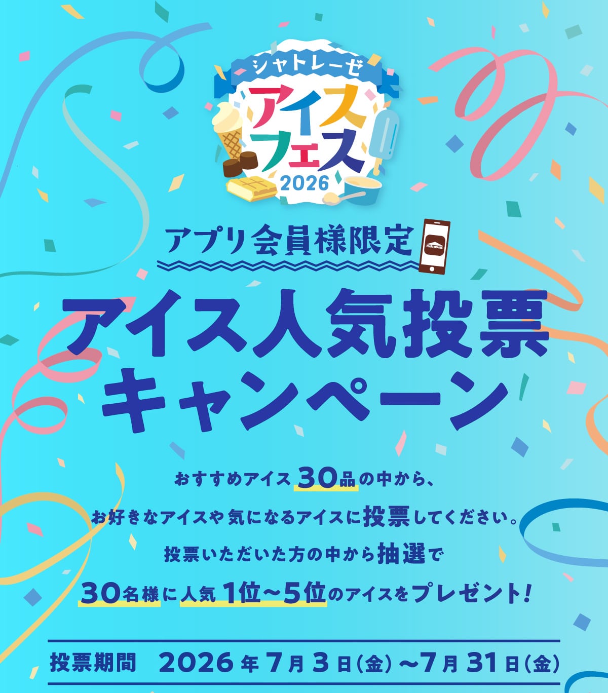 アプリ会員様限定アイス人気投票キャンペーン。おすすめアイス30品の中から、お好きなアイスや気になるアイスに投票してください。投票いただいた方の中から抽選で30名様に人気1位～5位のアイスをプレゼント！